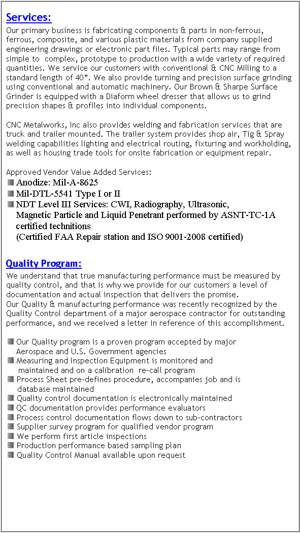 Text Box: Services:
Our primary business is fabricating components & parts in non-ferrous, ferrous, composite, and various plastic materials from company supplied engineering drawings or electronic part files. Typical parts may range from simple to  complex, prototype to production with a wide variety of required quantities. We service our customers with conventional & CNC Milling to a standard length of 40. We also provide turning and precision surface grinding using conventional and automatic machinery. Our Brown & Sharpe Surface Grinder is equipped with a Diaform wheel dresser that allows us to grind precision shapes & profiles into individual components.

CNC Metalworks, Inc also provides welding and fabrication services that are truck and trailer mounted. The trailer system provides shop air, Tig & Spray welding capabilities lighting and electrical routing, fixturing and workholding, as well as housing trade tools for onsite fabrication or equipment repair.

Approved Vendor Value Added Services:
  Anodize: Mil-A-8625
  Mil-DTL-5541 Type I or II
  NDT Level III Services: CWI, Radiography, Ultrasonic, 
    Magnetic Particle and Liquid Penetrant performed by ASNT-TC-1A     
    certified technitions
    (Certified FAA Repair station and ISO 9001-2008 certified)

Quality Program:
We understand that true manufacturing performance must be measured by quality control, and that is why we provide for our customers a level of documentation and actual inspection that delivers the promise.
Our Quality & manufacturing performance was recently recognized by the Quality Control department of a major aerospace contractor for outstanding performance, and we received a letter in reference of this accomplishment.

  Our Quality program is a proven program accepted by major 
    Aerospace and U.S. Government agencies
  Measuring and Inspection Equipment is monitored and     
    maintained and on a calibration  re-call program
   Process Sheet pre-defines procedure, accompanies job and is       
       database maintained
  Quality control documentation is electronically maintained
  QC documentation provides performance evaluators 
   Process control documentation flows down to sub-contractors
   Supplier survey program for qualified vendor program
   We perform first article inspections
   Production performance based sampling plan
   Quality Control Manual available upon request



















Our Inspection Equipment includes:

 	Mitutoyo AE122 CMM
 	Mitutoyo Digital Master Height Gage 24 (model 515-359) 
 	Kodak Optical Comparator (Model 2A)
 	Granite Surface Plate 36x48
 	Shop Surface Plate 24x24
 	Precision Pin Gages .011-1.000 (increment of .001)
 	Multiple sets Digital Calipers up to 40 with SPC output
 	Two Sets of Master gage blocks

